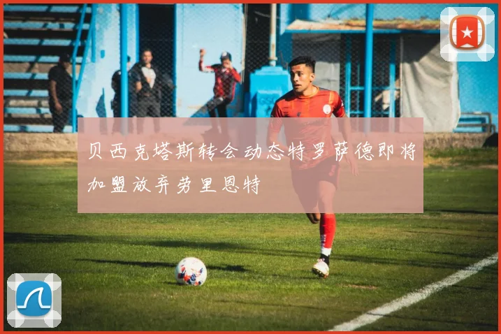 贝西克塔斯转会动态特罗萨德即将加盟放弃劳里恩特