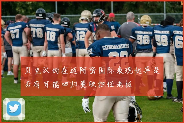 贝克汉姆在迈阿密国际表现优异是否有可能回归曼联担任老板