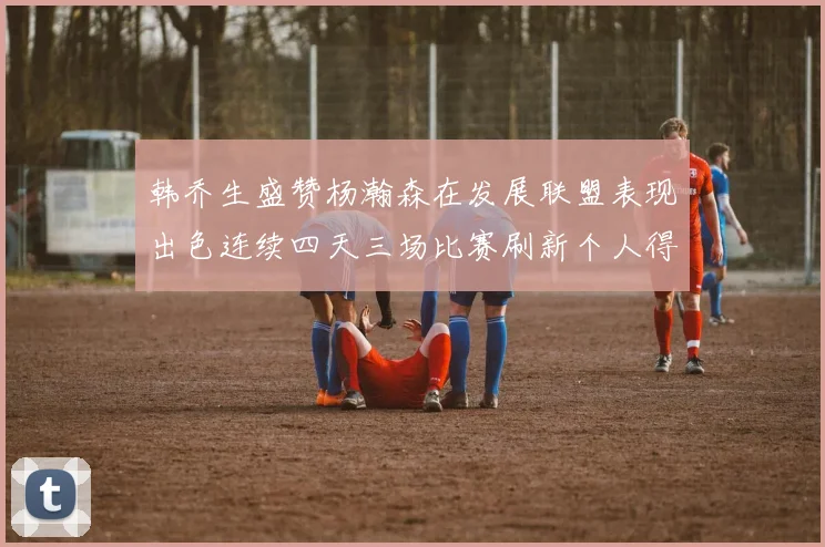 韩乔生盛赞杨瀚森在发展联盟表现出色连续四天三场比赛刷新个人得分与篮板纪录