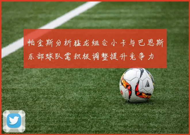 帕金斯分析猛龙组合小卡与巴恩斯东部球队需积极调整提升竞争力