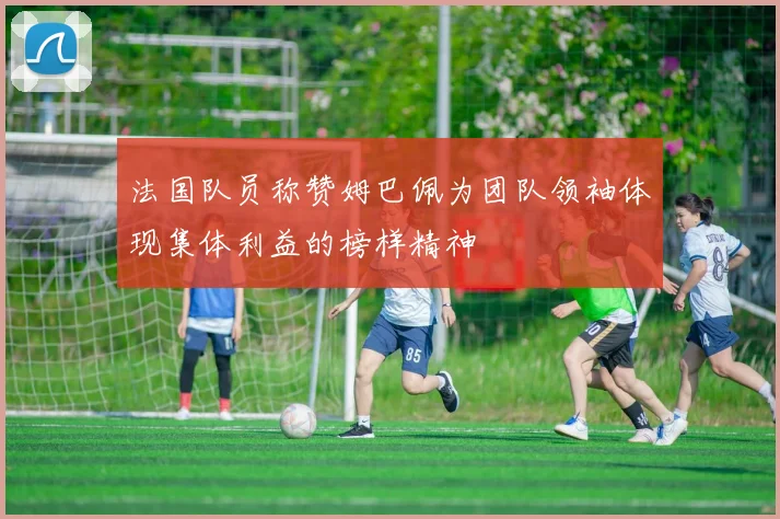 法国队员称赞姆巴佩为团队领袖体现集体利益的榜样精神