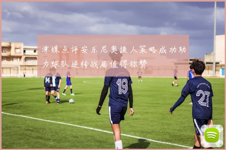 津媒点评安东尼奥换人策略成功助力球队逆转战局值得称赞