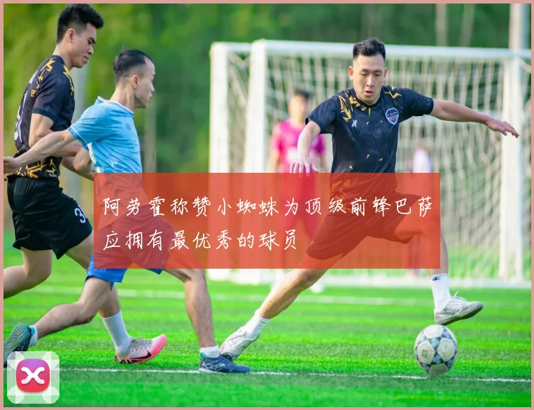 阿劳霍称赞小蜘蛛为顶级前锋巴萨应拥有最优秀的球员