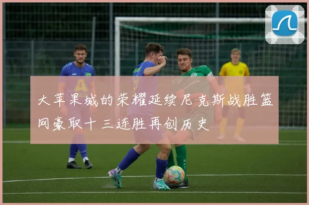 大苹果城的荣耀延续尼克斯战胜篮网豪取十三连胜再创历史