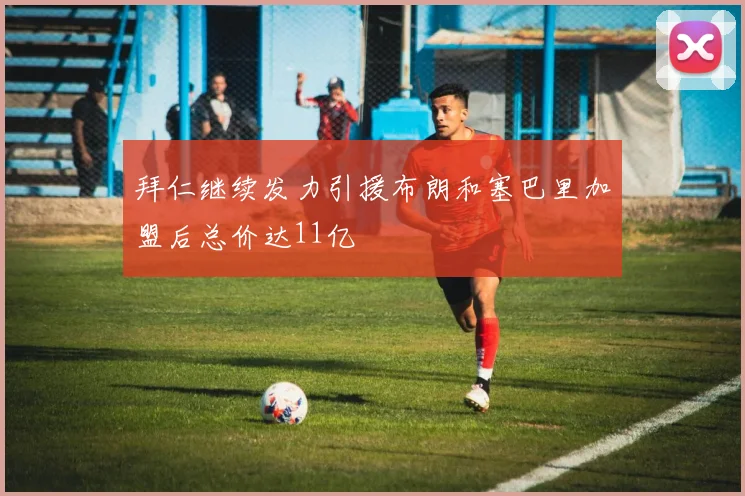 拜仁继续发力引援布朗和塞巴里加盟后总价达11亿