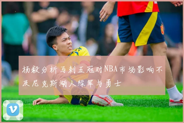 杨毅分析马刺五冠对NBA市场影响不及尼克斯湖人绿军与勇士