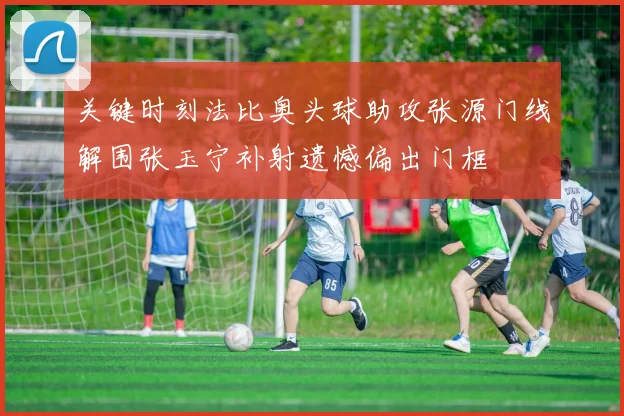 关键时刻法比奥头球助攻张源门线解围张玉宁补射遗憾偏出门框