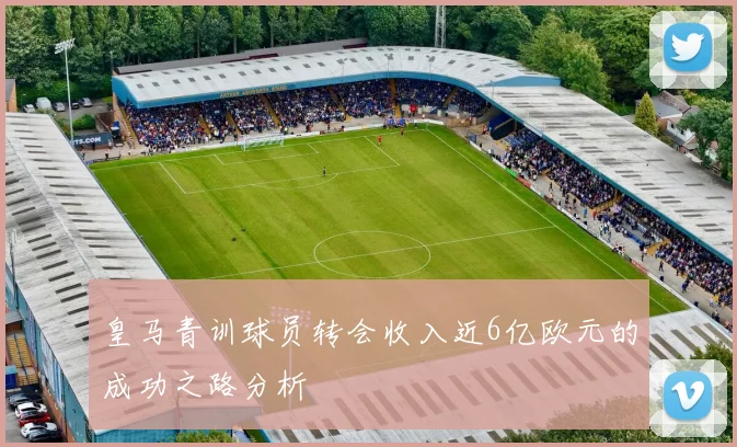 皇马青训球员转会收入近6亿欧元的成功之路分析