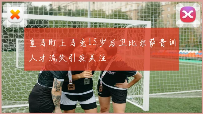 皇马盯上马竞15岁后卫比尔萨青训人才流失引发关注