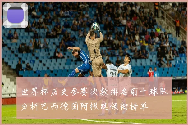 世界杯历史参赛次数排名前十球队分析巴西德国阿根廷领衔榜单