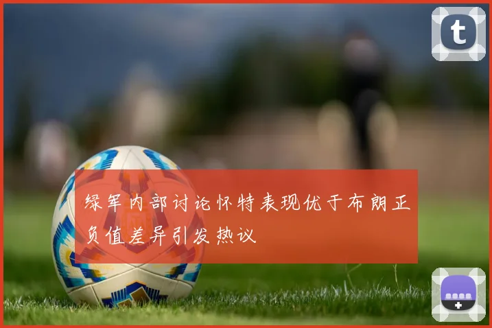 绿军内部讨论怀特表现优于布朗正负值差异引发热议