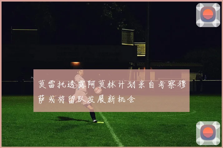莫雷托透露阿莫林计划亲自考察穆萨或将留队发展新机会