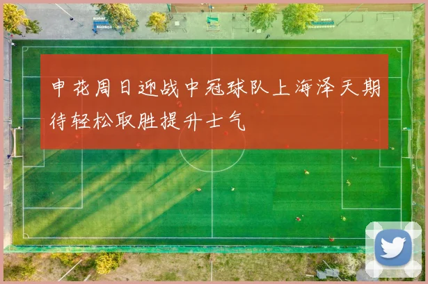 申花周日迎战中冠球队上海泽天期待轻松取胜提升士气