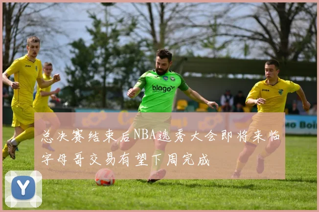 总决赛结束后NBA选秀大会即将来临字母哥交易有望下周完成