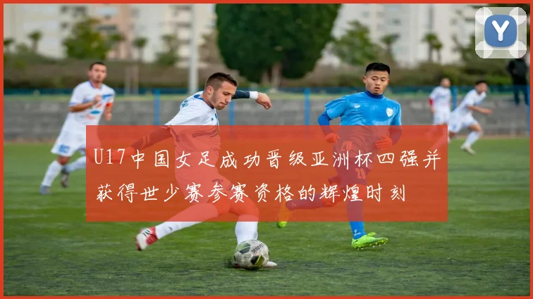 U17中国女足成功晋级亚洲杯四强并获得世少赛参赛资格的辉煌时刻
