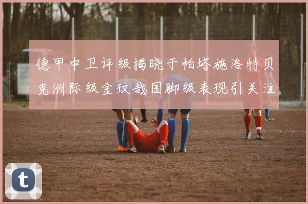 德甲中卫评级揭晓于帕塔施洛特贝克洲际级金玟哉国脚级表现引关注
