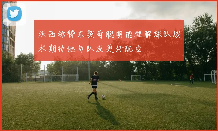 沃西称赞东契奇聪明能理解球队战术期待他与队友更好配合